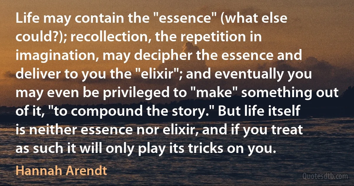 Life may contain the "essence" (what else could?); recollection, the repetition in imagination, may decipher the essence and deliver to you the "elixir"; and eventually you may even be privileged to "make" something out of it, "to compound the story." But life itself is neither essence nor elixir, and if you treat as such it will only play its tricks on you. (Hannah Arendt)