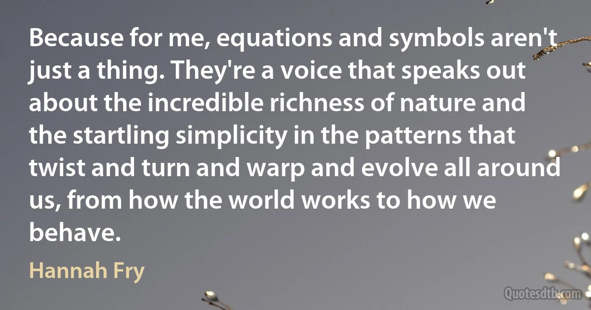 Because for me, equations and symbols aren't just a thing. They're a voice that speaks out about the incredible richness of nature and the startling simplicity in the patterns that twist and turn and warp and evolve all around us, from how the world works to how we behave. (Hannah Fry)