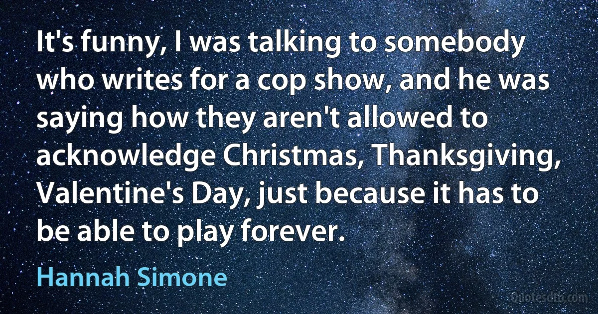 It's funny, I was talking to somebody who writes for a cop show, and he was saying how they aren't allowed to acknowledge Christmas, Thanksgiving, Valentine's Day, just because it has to be able to play forever. (Hannah Simone)