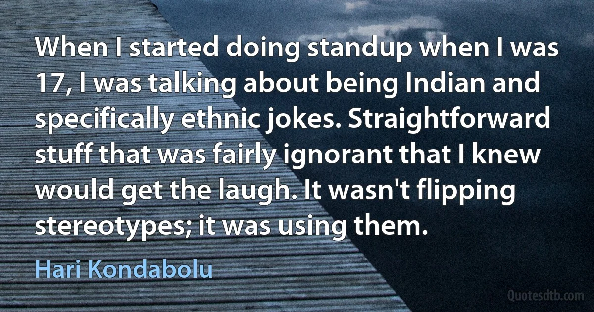 When I started doing standup when I was 17, I was talking about being Indian and specifically ethnic jokes. Straightforward stuff that was fairly ignorant that I knew would get the laugh. It wasn't flipping stereotypes; it was using them. (Hari Kondabolu)