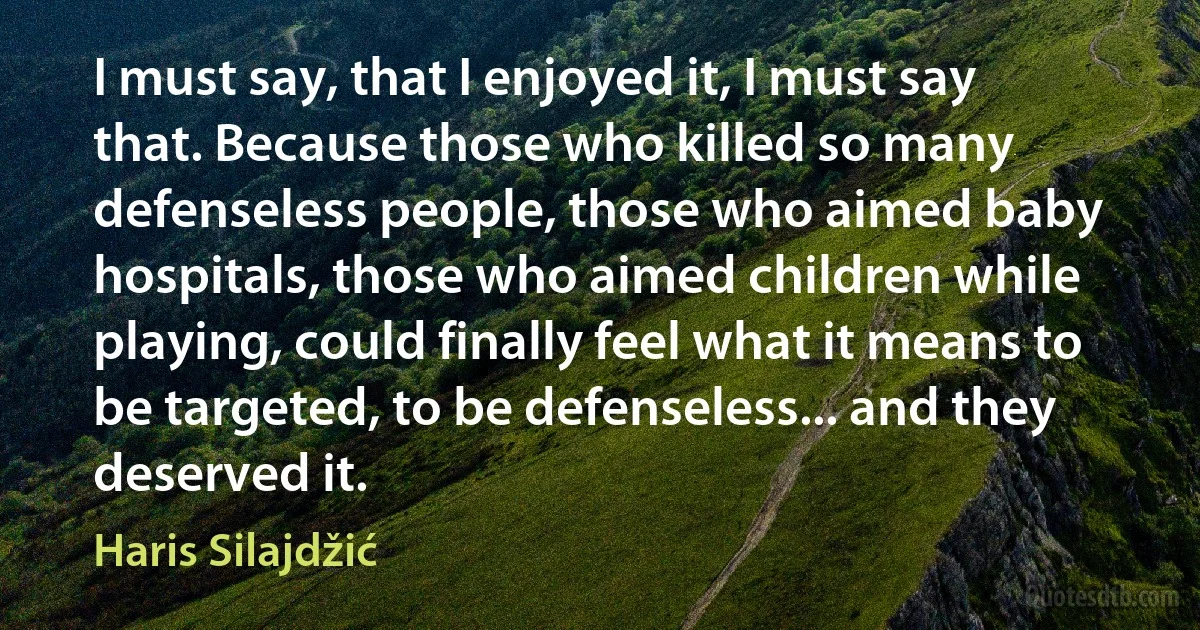 I must say, that I enjoyed it, I must say that. Because those who killed so many defenseless people, those who aimed baby hospitals, those who aimed children while playing, could finally feel what it means to be targeted, to be defenseless... and they deserved it. (Haris Silajdžić)