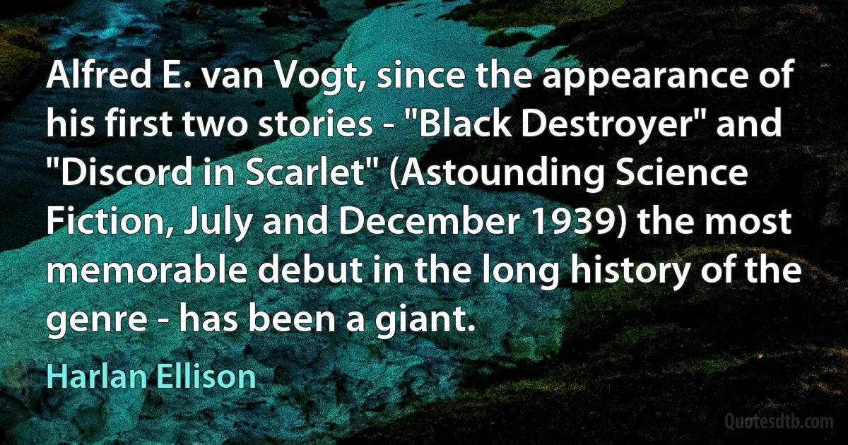 Alfred E. van Vogt, since the appearance of his first two stories - "Black Destroyer" and "Discord in Scarlet" (Astounding Science Fiction, July and December 1939) the most memorable debut in the long history of the genre - has been a giant. (Harlan Ellison)