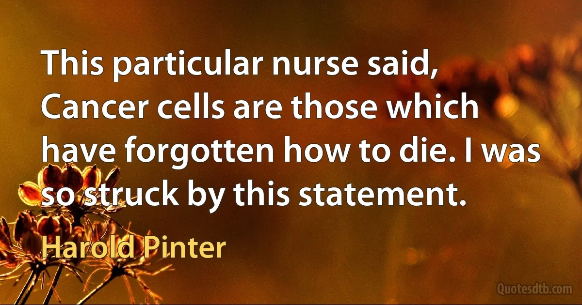 This particular nurse said, Cancer cells are those which have forgotten how to die. I was so struck by this statement. (Harold Pinter)