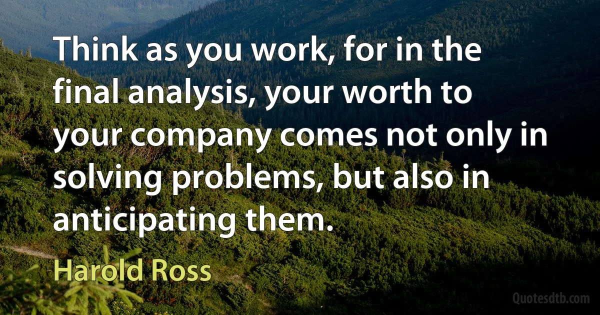 Think as you work, for in the final analysis, your worth to your company comes not only in solving problems, but also in anticipating them. (Harold Ross)