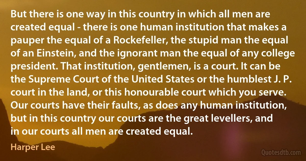 But there is one way in this country in which all men are created equal - there is one human institution that makes a pauper the equal of a Rockefeller, the stupid man the equal of an Einstein, and the ignorant man the equal of any college president. That institution, gentlemen, is a court. It can be the Supreme Court of the United States or the humblest J. P. court in the land, or this honourable court which you serve. Our courts have their faults, as does any human institution, but in this country our courts are the great levellers, and in our courts all men are created equal. (Harper Lee)