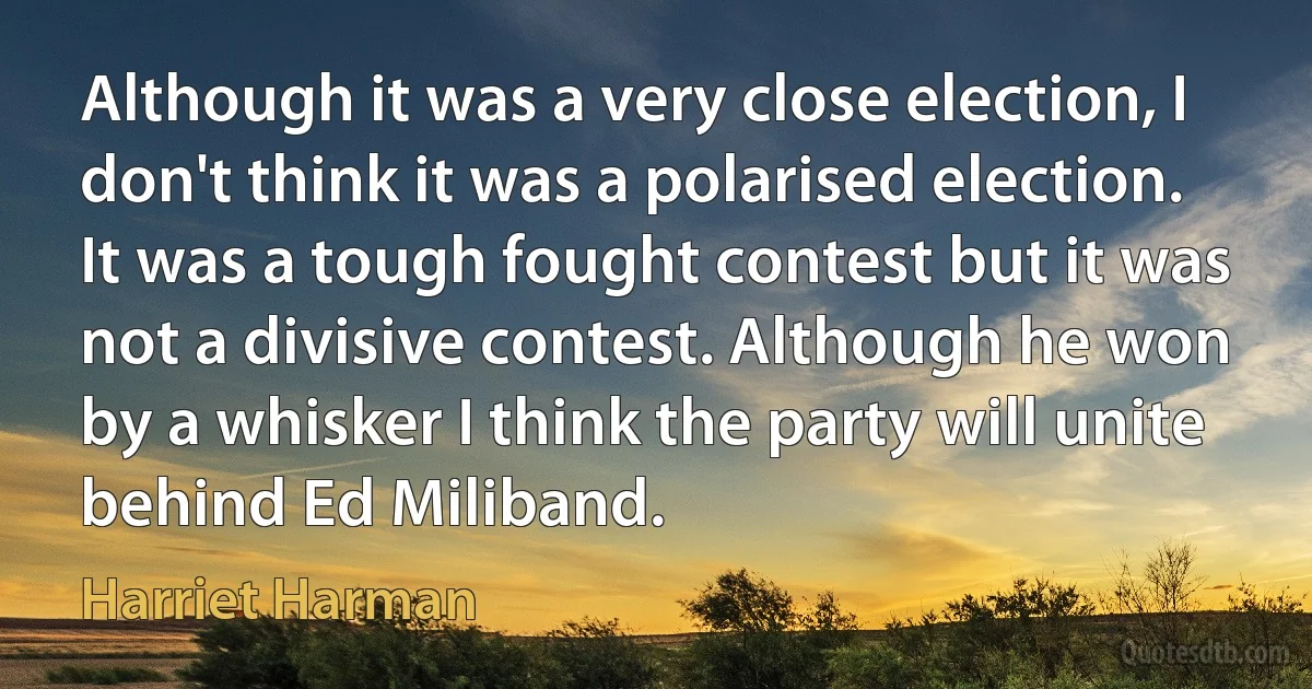 Although it was a very close election, I don't think it was a polarised election. It was a tough fought contest but it was not a divisive contest. Although he won by a whisker I think the party will unite behind Ed Miliband. (Harriet Harman)