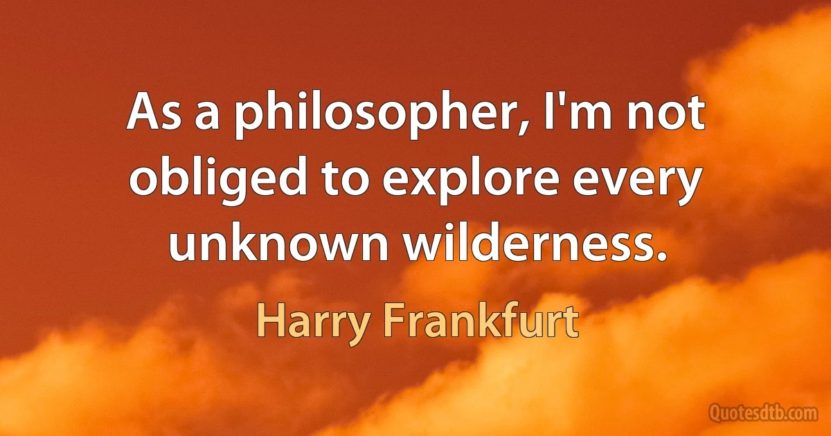 As a philosopher, I'm not obliged to explore every unknown wilderness. (Harry Frankfurt)