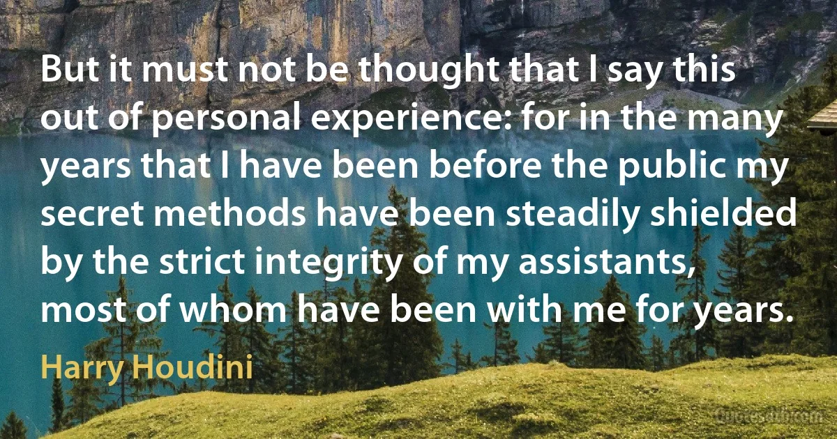 But it must not be thought that I say this out of personal experience: for in the many years that I have been before the public my secret methods have been steadily shielded by the strict integrity of my assistants, most of whom have been with me for years. (Harry Houdini)