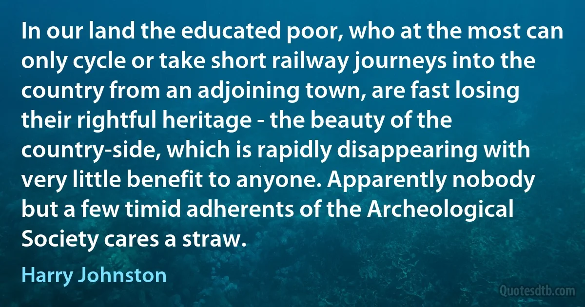 In our land the educated poor, who at the most can only cycle or take short railway journeys into the country from an adjoining town, are fast losing their rightful heritage - the beauty of the country-side, which is rapidly disappearing with very little benefit to anyone. Apparently nobody but a few timid adherents of the Archeological Society cares a straw. (Harry Johnston)