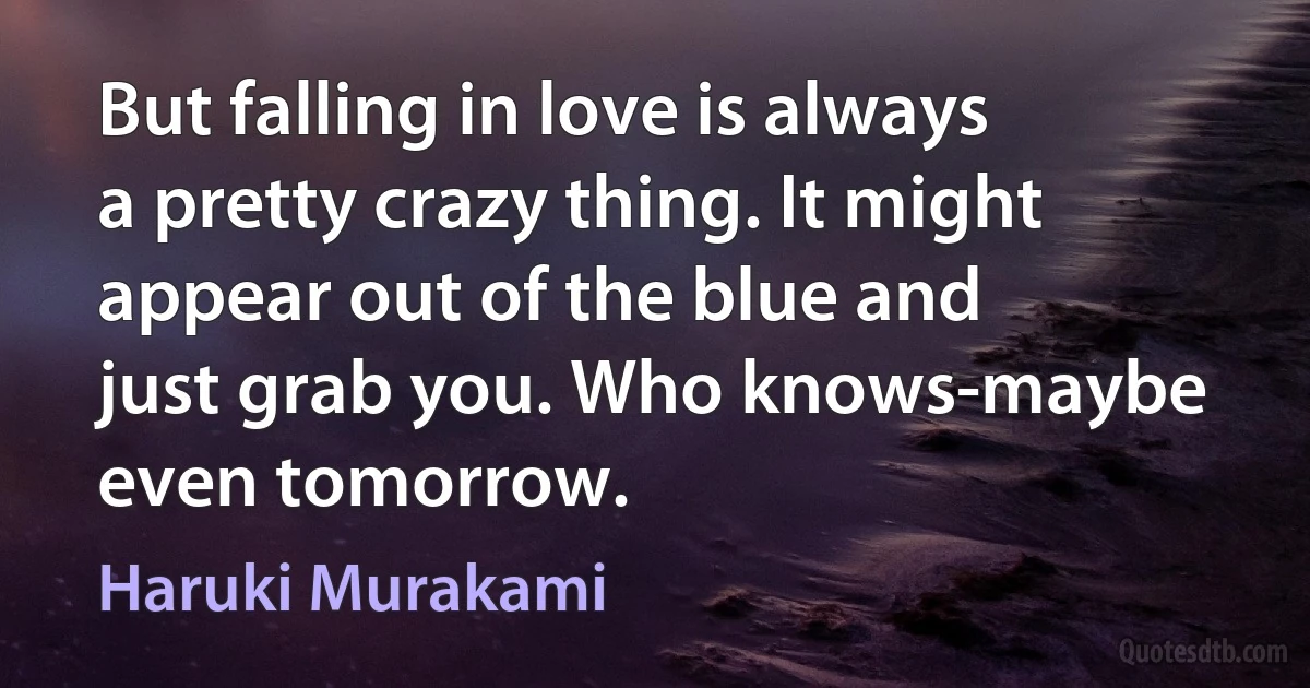 But falling in love is always a pretty crazy thing. It might appear out of the blue and just grab you. Who knows-maybe even tomorrow. (Haruki Murakami)