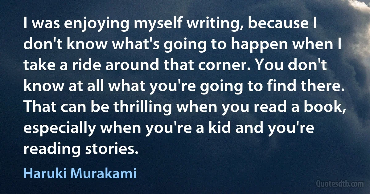 I was enjoying myself writing, because I don't know what's going to happen when I take a ride around that corner. You don't know at all what you're going to find there. That can be thrilling when you read a book, especially when you're a kid and you're reading stories. (Haruki Murakami)