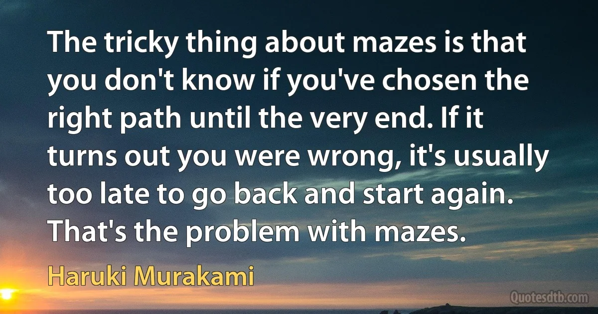 The tricky thing about mazes is that you don't know if you've chosen the right path until the very end. If it turns out you were wrong, it's usually too late to go back and start again. That's the problem with mazes. (Haruki Murakami)