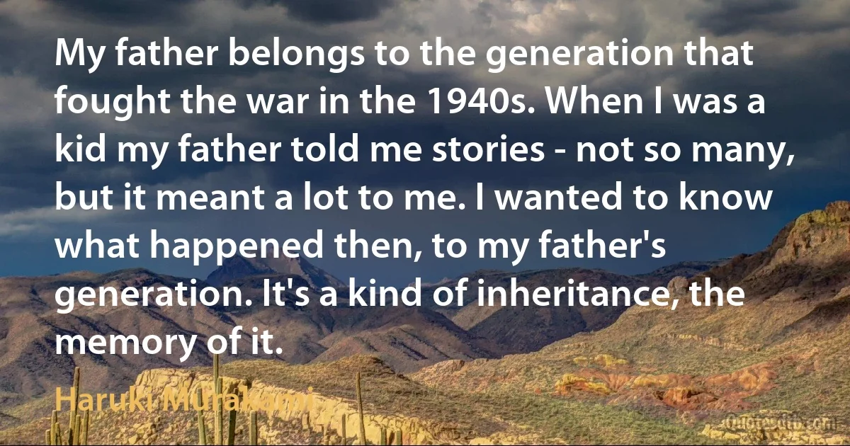 My father belongs to the generation that fought the war in the 1940s. When I was a kid my father told me stories - not so many, but it meant a lot to me. I wanted to know what happened then, to my father's generation. It's a kind of inheritance, the memory of it. (Haruki Murakami)