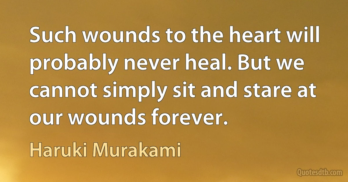 Such wounds to the heart will probably never heal. But we cannot simply sit and stare at our wounds forever. (Haruki Murakami)