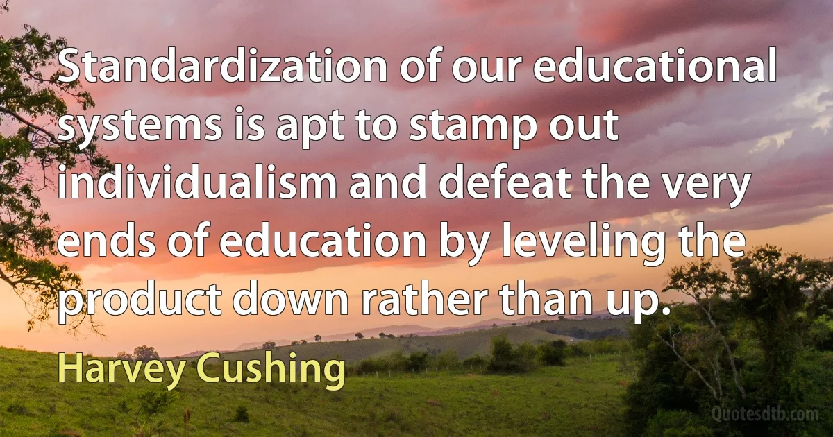 Standardization of our educational systems is apt to stamp out individualism and defeat the very ends of education by leveling the product down rather than up. (Harvey Cushing)