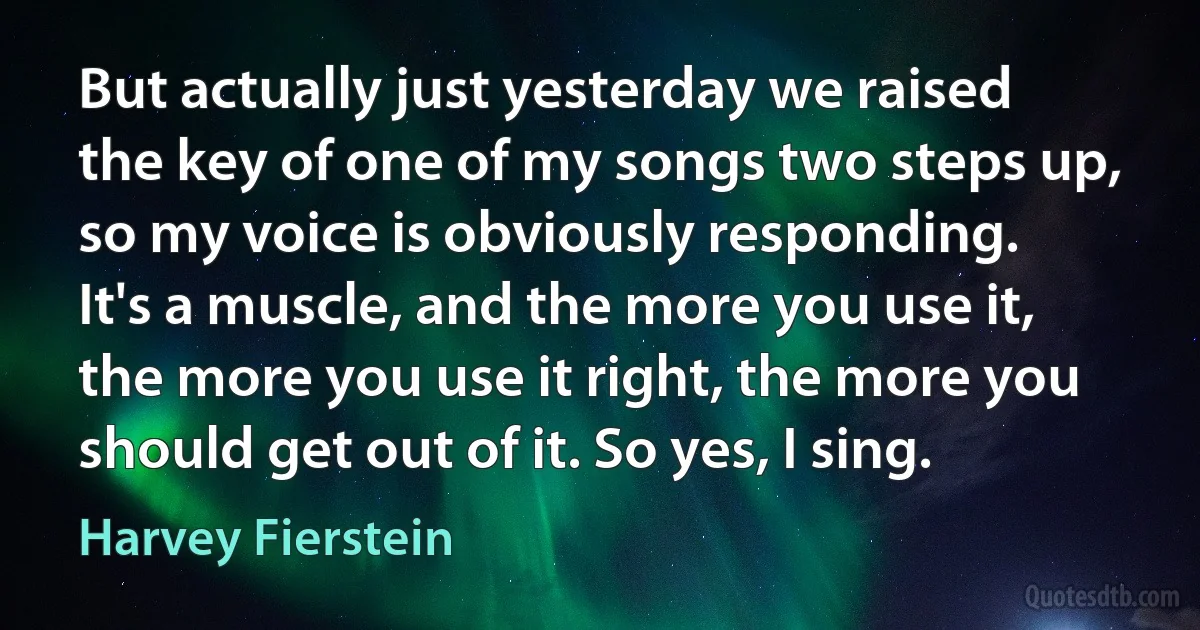 But actually just yesterday we raised the key of one of my songs two steps up, so my voice is obviously responding. It's a muscle, and the more you use it, the more you use it right, the more you should get out of it. So yes, I sing. (Harvey Fierstein)