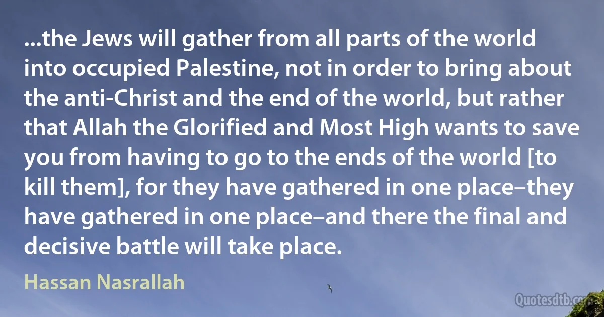 ...the Jews will gather from all parts of the world into occupied Palestine, not in order to bring about the anti-Christ and the end of the world, but rather that Allah the Glorified and Most High wants to save you from having to go to the ends of the world [to kill them], for they have gathered in one place–they have gathered in one place–and there the final and decisive battle will take place. (Hassan Nasrallah)