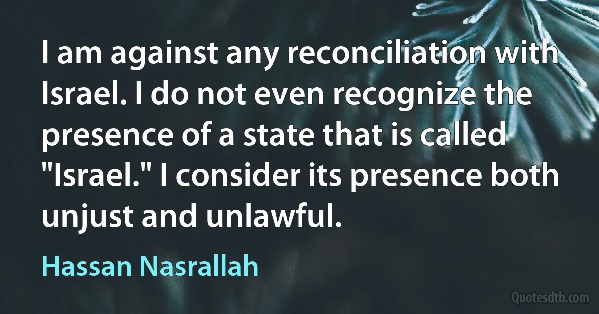 I am against any reconciliation with Israel. I do not even recognize the presence of a state that is called "Israel." I consider its presence both unjust and unlawful. (Hassan Nasrallah)