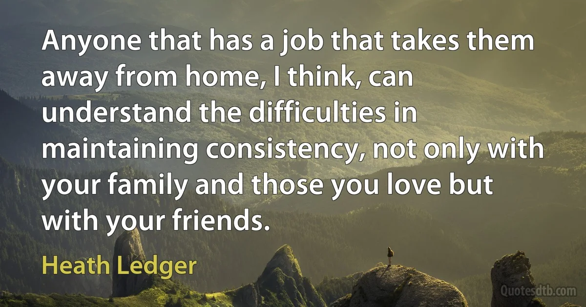 Anyone that has a job that takes them away from home, I think, can understand the difficulties in maintaining consistency, not only with your family and those you love but with your friends. (Heath Ledger)