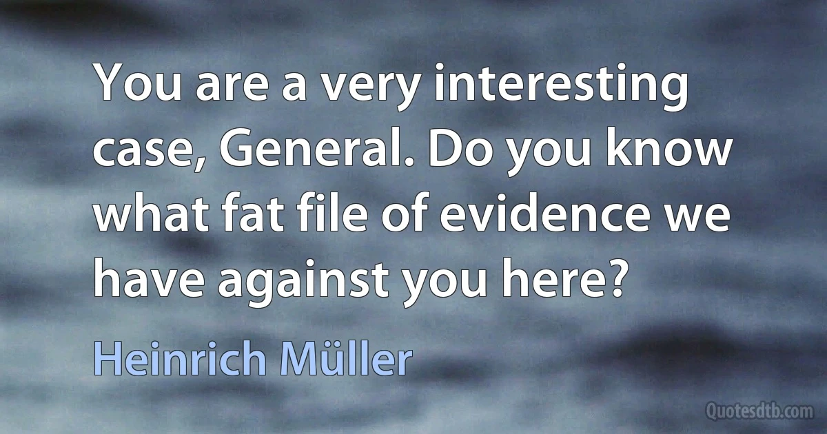 You are a very interesting case, General. Do you know what fat file of evidence we have against you here? (Heinrich Müller)