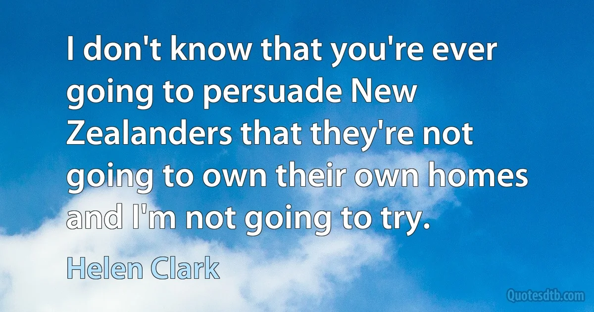 I don't know that you're ever going to persuade New Zealanders that they're not going to own their own homes and I'm not going to try. (Helen Clark)