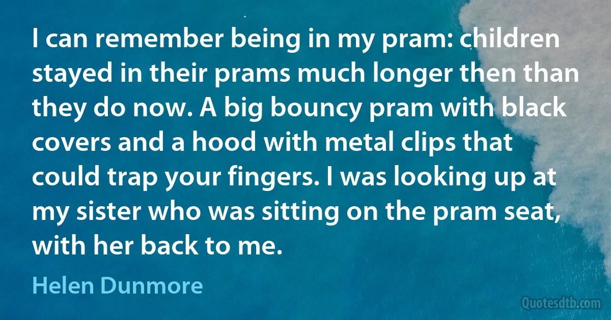 I can remember being in my pram: children stayed in their prams much longer then than they do now. A big bouncy pram with black covers and a hood with metal clips that could trap your fingers. I was looking up at my sister who was sitting on the pram seat, with her back to me. (Helen Dunmore)