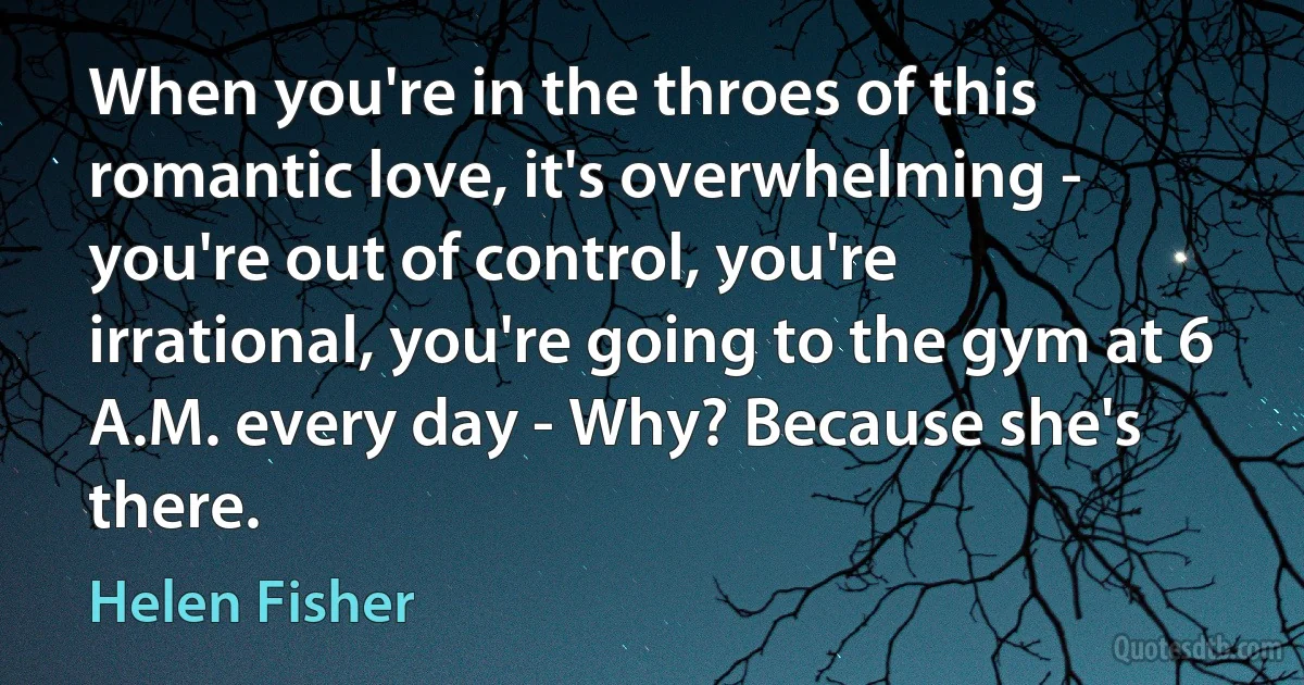 When you're in the throes of this romantic love, it's overwhelming - you're out of control, you're irrational, you're going to the gym at 6 A.M. every day - Why? Because she's there. (Helen Fisher)