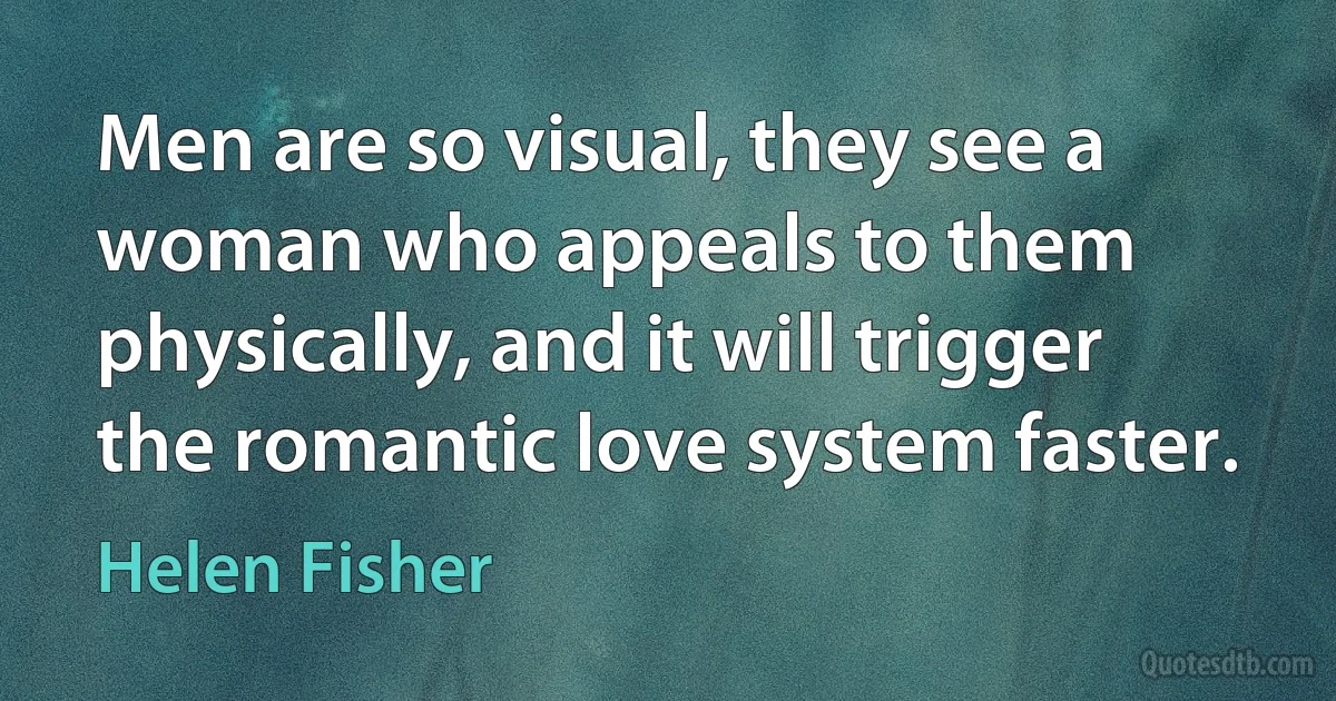 Men are so visual, they see a woman who appeals to them physically, and it will trigger the romantic love system faster. (Helen Fisher)