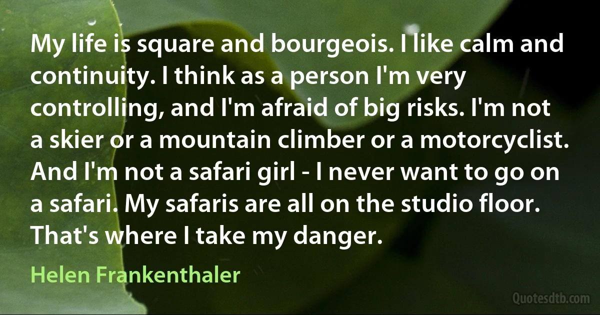 My life is square and bourgeois. I like calm and continuity. I think as a person I'm very controlling, and I'm afraid of big risks. I'm not a skier or a mountain climber or a motorcyclist. And I'm not a safari girl - I never want to go on a safari. My safaris are all on the studio floor. That's where I take my danger. (Helen Frankenthaler)