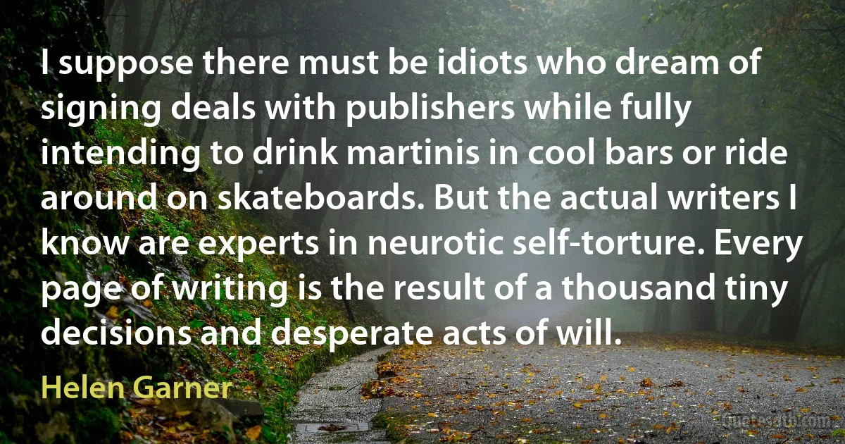 I suppose there must be idiots who dream of signing deals with publishers while fully intending to drink martinis in cool bars or ride around on skateboards. But the actual writers I know are experts in neurotic self-torture. Every page of writing is the result of a thousand tiny decisions and desperate acts of will. (Helen Garner)
