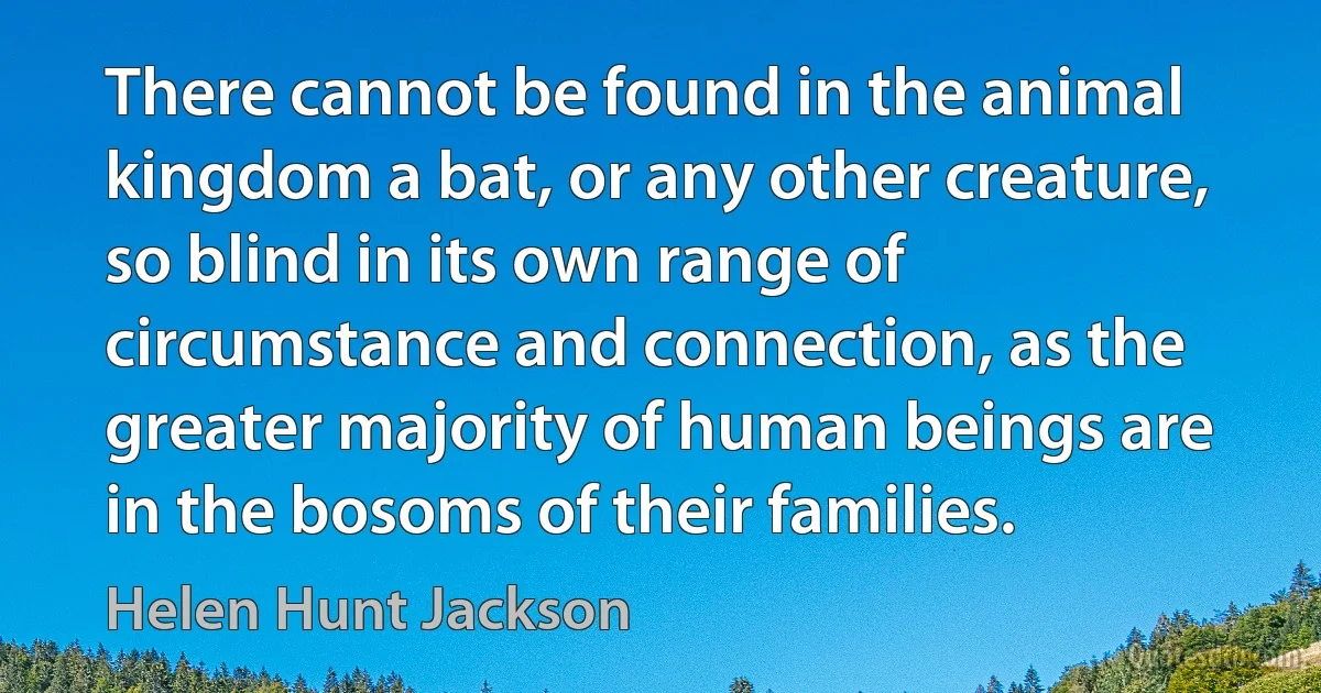 There cannot be found in the animal kingdom a bat, or any other creature, so blind in its own range of circumstance and connection, as the greater majority of human beings are in the bosoms of their families. (Helen Hunt Jackson)