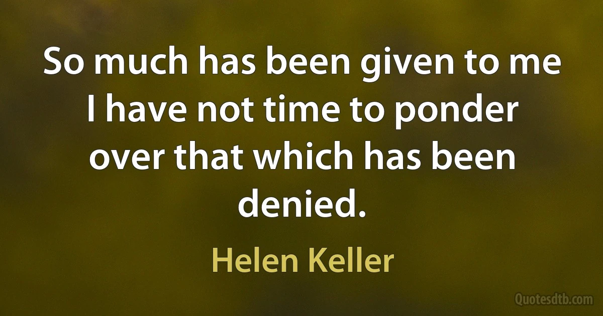 So much has been given to me I have not time to ponder over that which has been denied. (Helen Keller)