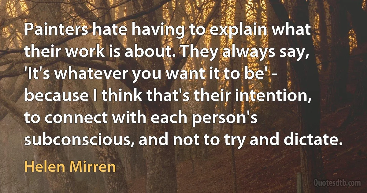 Painters hate having to explain what their work is about. They always say, 'It's whatever you want it to be' - because I think that's their intention, to connect with each person's subconscious, and not to try and dictate. (Helen Mirren)