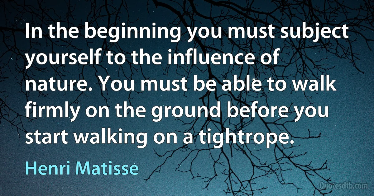 In the beginning you must subject yourself to the influence of nature. You must be able to walk firmly on the ground before you start walking on a tightrope. (Henri Matisse)