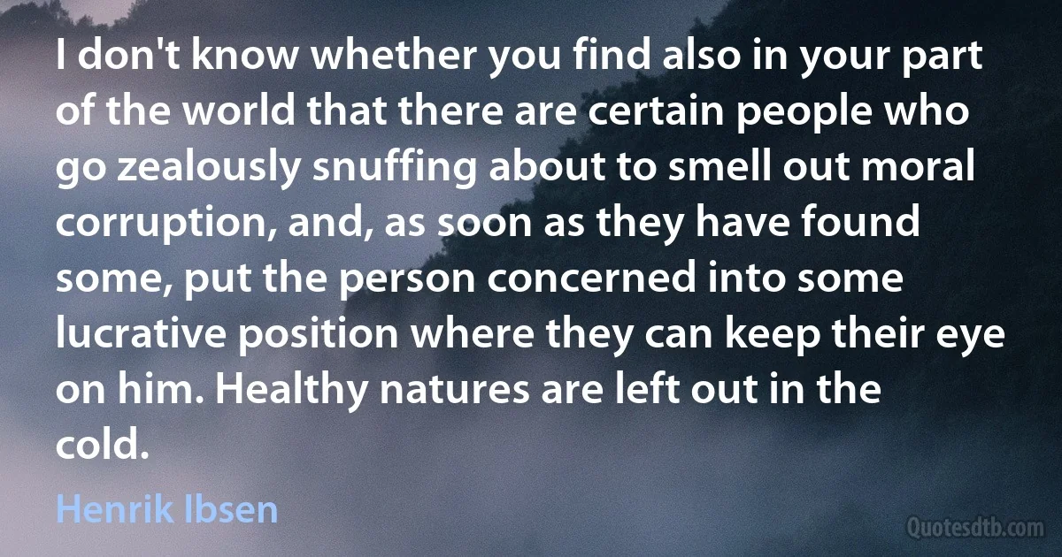 I don't know whether you find also in your part of the world that there are certain people who go zealously snuffing about to smell out moral corruption, and, as soon as they have found some, put the person concerned into some lucrative position where they can keep their eye on him. Healthy natures are left out in the cold. (Henrik Ibsen)