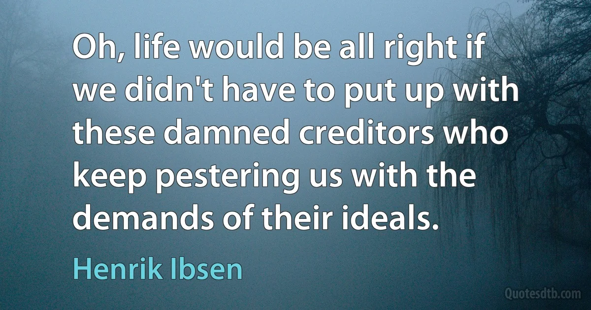 Oh, life would be all right if we didn't have to put up with these damned creditors who keep pestering us with the demands of their ideals. (Henrik Ibsen)