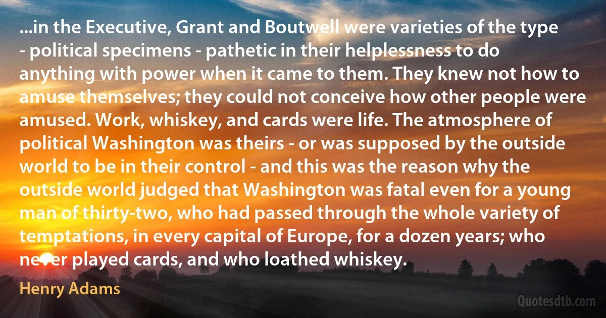 ...in the Executive, Grant and Boutwell were varieties of the type - political specimens - pathetic in their helplessness to do anything with power when it came to them. They knew not how to amuse themselves; they could not conceive how other people were amused. Work, whiskey, and cards were life. The atmosphere of political Washington was theirs - or was supposed by the outside world to be in their control - and this was the reason why the outside world judged that Washington was fatal even for a young man of thirty-two, who had passed through the whole variety of temptations, in every capital of Europe, for a dozen years; who never played cards, and who loathed whiskey. (Henry Adams)