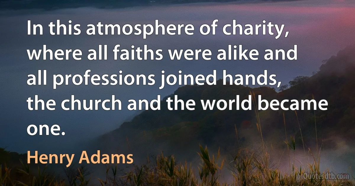 In this atmosphere of charity, where all faiths were alike and all professions joined hands, the church and the world became one. (Henry Adams)