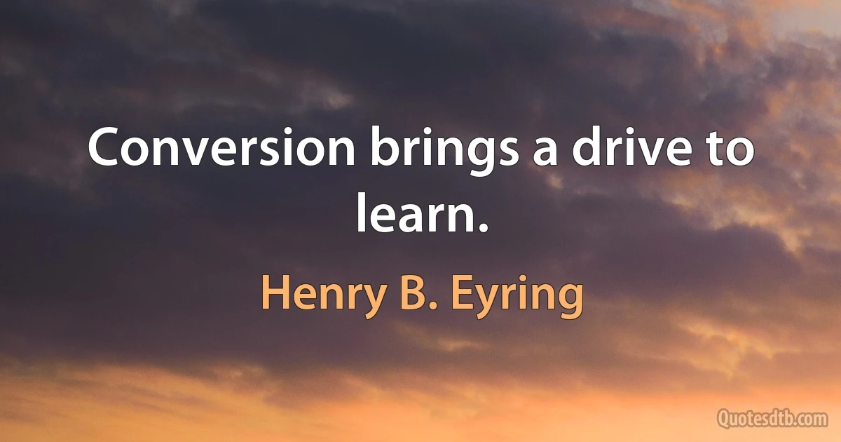 Conversion brings a drive to learn. (Henry B. Eyring)