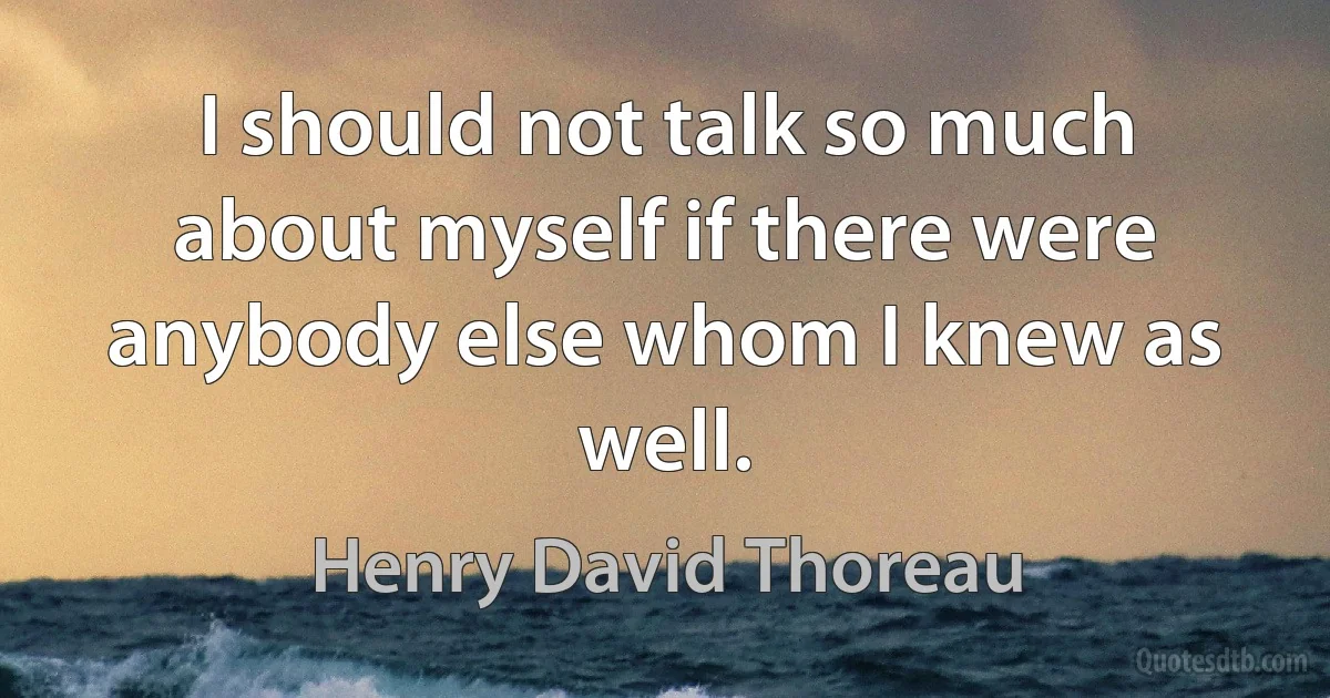 I should not talk so much about myself if there were anybody else whom I knew as well. (Henry David Thoreau)