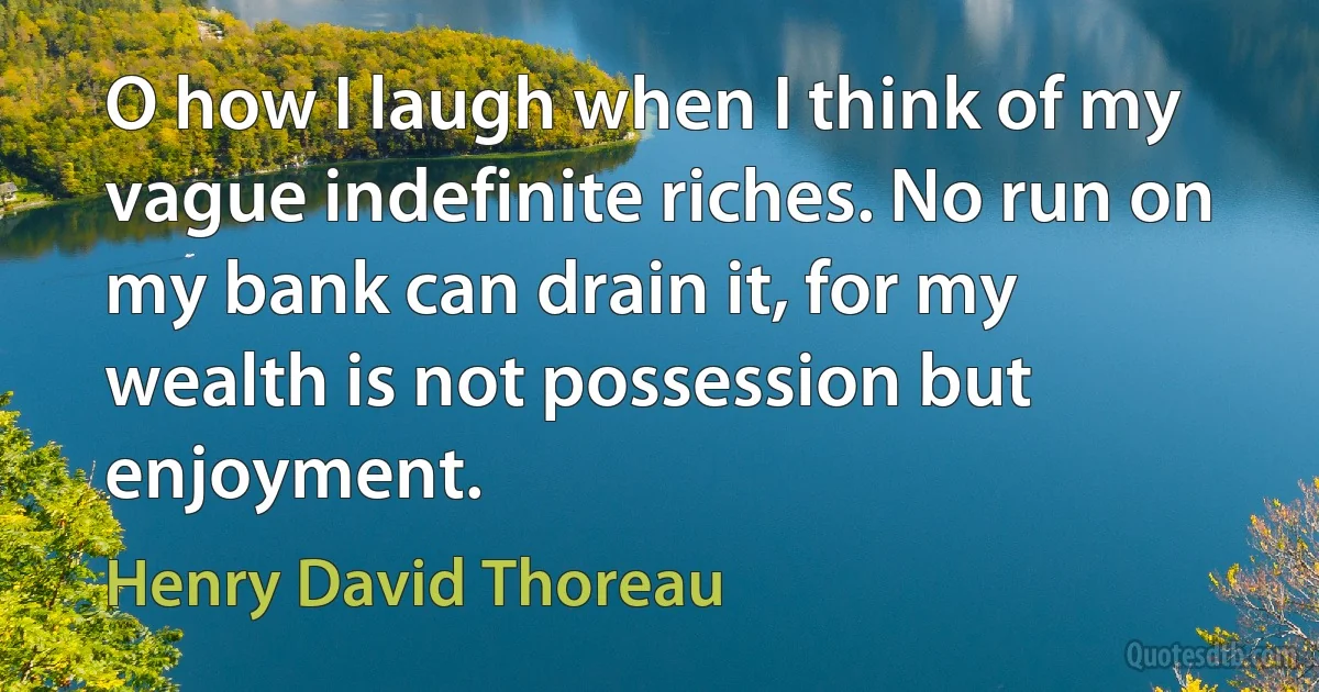 O how I laugh when I think of my vague indefinite riches. No run on my bank can drain it, for my wealth is not possession but enjoyment. (Henry David Thoreau)