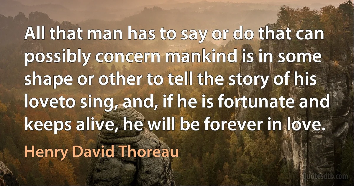 All that man has to say or do that can possibly concern mankind is in some shape or other to tell the story of his loveto sing, and, if he is fortunate and keeps alive, he will be forever in love. (Henry David Thoreau)