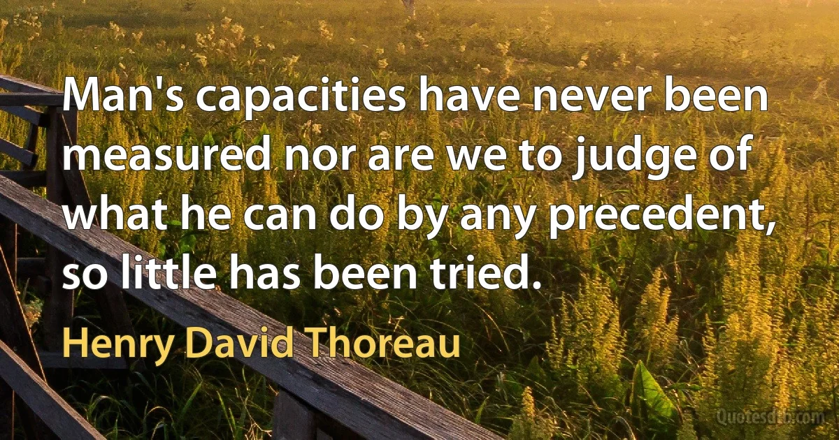 Man's capacities have never been measured nor are we to judge of what he can do by any precedent, so little has been tried. (Henry David Thoreau)