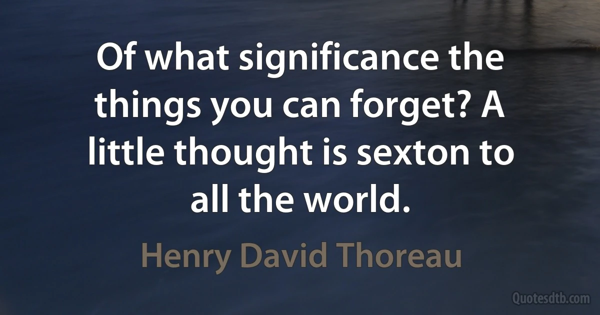 Of what significance the things you can forget? A little thought is sexton to all the world. (Henry David Thoreau)