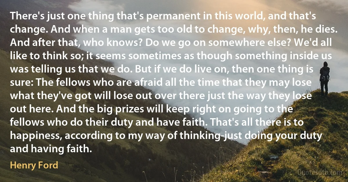 There's just one thing that's permanent in this world, and that's change. And when a man gets too old to change, why, then, he dies. And after that, who knows? Do we go on somewhere else? We'd all like to think so; it seems sometimes as though something inside us was telling us that we do. But if we do live on, then one thing is sure: The fellows who are afraid all the time that they may lose what they've got will lose out over there just the way they lose out here. And the big prizes will keep right on going to the fellows who do their duty and have faith. That's all there is to happiness, according to my way of thinking-just doing your duty and having faith. (Henry Ford)