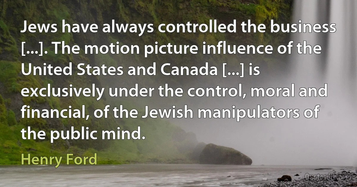 Jews have always controlled the business [...]. The motion picture influence of the United States and Canada [...] is exclusively under the control, moral and financial, of the Jewish manipulators of the public mind. (Henry Ford)