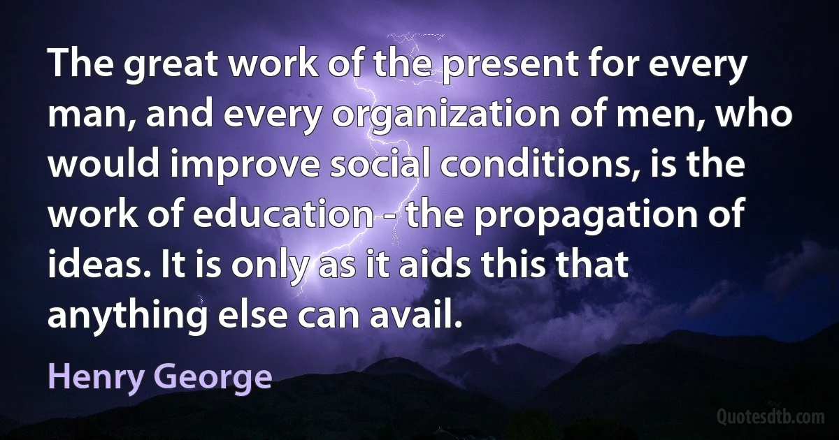 The great work of the present for every man, and every organization of men, who would improve social conditions, is the work of education - the propagation of ideas. It is only as it aids this that anything else can avail. (Henry George)