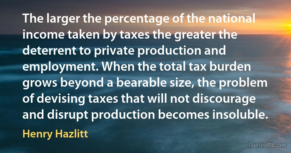 The larger the percentage of the national income taken by taxes the greater the deterrent to private production and employment. When the total tax burden grows beyond a bearable size, the problem of devising taxes that will not discourage and disrupt production becomes insoluble. (Henry Hazlitt)