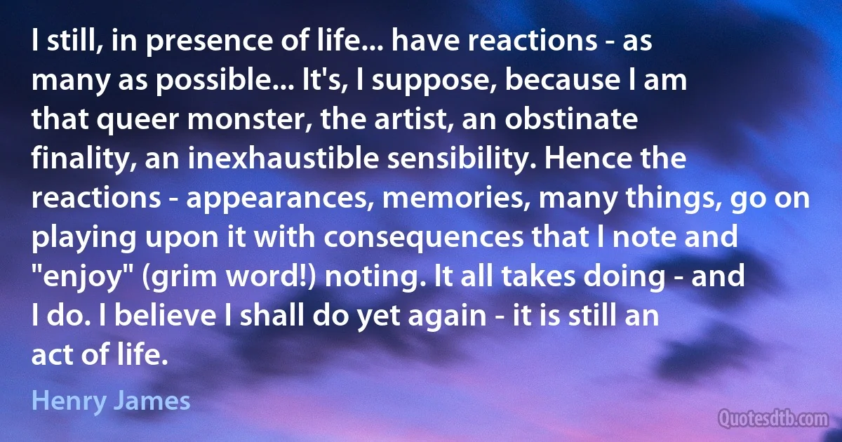 I still, in presence of life... have reactions - as many as possible... It's, I suppose, because I am that queer monster, the artist, an obstinate finality, an inexhaustible sensibility. Hence the reactions - appearances, memories, many things, go on playing upon it with consequences that I note and "enjoy" (grim word!) noting. It all takes doing - and I do. I believe I shall do yet again - it is still an act of life. (Henry James)