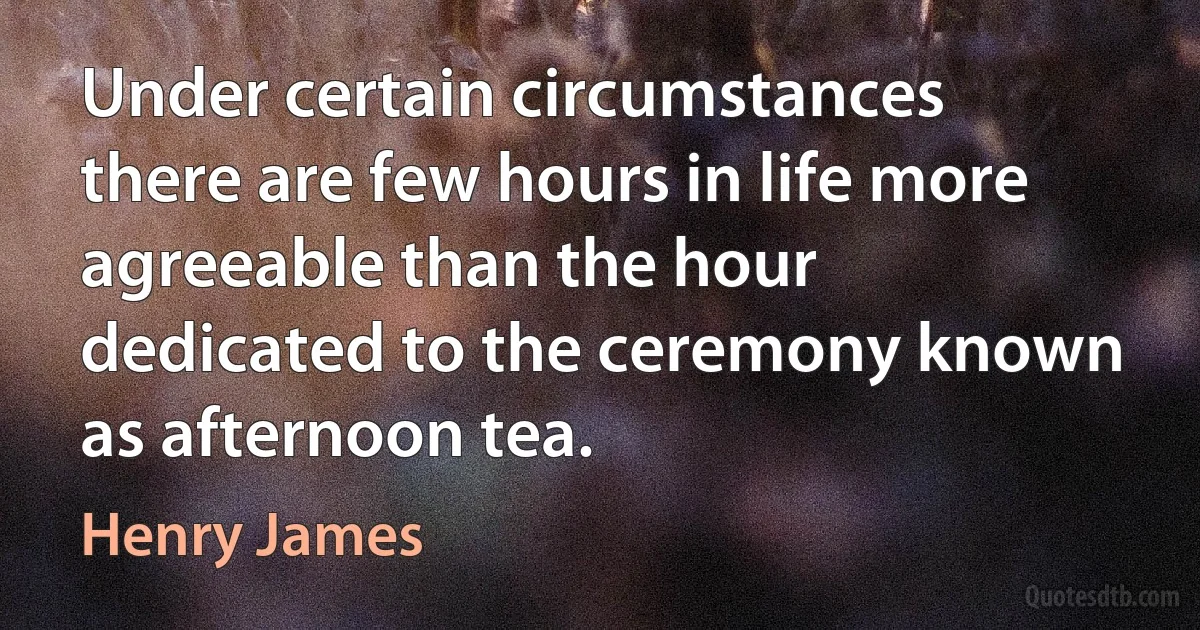 Under certain circumstances there are few hours in life more agreeable than the hour dedicated to the ceremony known as afternoon tea. (Henry James)